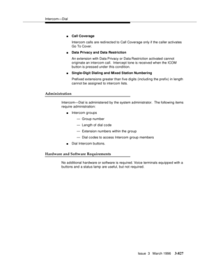 Page 971Intercom—Dial
Issue  3   March 1996
3-827
nCall Coverage
Intercom calls are redirected to Call Coverage only if the caller activates 
Go To Cover.
nData Privacy and Data Restriction
An extension with Data Privacy or Data Restriction activated cannot 
originate an intercom call.  Intercept tone is received when the ICOM 
button is pressed under this condition.
nSingle-Digit Dialing and Mixed Station Numbering
Prefixed extensions greater than five digits (including the prefix) in length 
cannot be assigned...