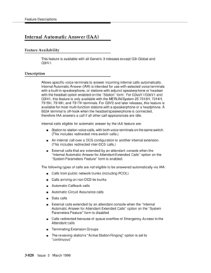 Page 972Feature Descriptions
3-828Issue  3   March 1996 
Internal Automatic Answer (IAA)
Feature Availability
This feature is available with all Generic 3 releases except G3i-Global and 
G3rV1.
Description
Allows specific voice terminals to answer incoming internal calls automatically. 
Internal Automatic Answer (IAA) is intended for use with selected voice terminals 
with a b uilt-in speakerphone, or stations with adjunct speakerphone or headset 
with the headset option enabled on the ‘‘Station” form’. For...