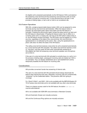 Page 973Internal Automatic Answer (IAA)
Issue  3   March 1996
3-829
An eligible call is answered automatically via the IAA feature if IAA is activated at 
the answering voice terminal and the answering voice terminal is idle (on-hook 
and able to accept an incoming call). A voice terminal that is off-hook, in the 
process of dialing d i gits, or has a call on hold is not considered idle.
IAA Feature Operations
With IAA, a single programmable feature button (IAA) can be assigned to voice 
terminals during voice...