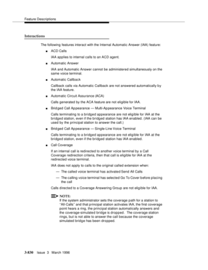 Page 974Feature Descriptions
3-830Issue  3   March 1996 
Interactions
The following features interact with the Internal Automatic Answer (IAA) feature:
nACD Calls
IAA ap p lies to internal calls to an ACD agent.
nAutomatic Answer
IAA and Automatic Answer cannot be administered simultaneously on the 
same voice terminal.
nAutomatic Callback
Callback calls via Automatic Callback are not answered automatically b y 
the IAA feature.
nAutomatic Circuit Assurance (ACA)
Calls generated by the ACA feature are not...