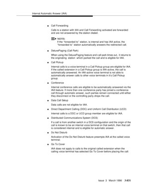 Page 975Internal Automatic Answer (IAA)
Issue  3   March 1996
3-831
nCall Forwarding 
Calls to a station with IAA and Call Forward ing activate d are forwarded 
and are not answered by the station dialed.
NOTE:
If the ‘‘forwarded to’’ station, is internal and has IAA active, the 
‘‘forwarded to’’ station automatically answers the redirected call.
nDeluxePaging (Call Park)
When using the DeluxePaging feature and c all park times out,  it returns to 
the originating  station  which parked the call and is eligible...