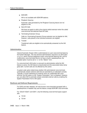 Page 976Feature Descriptions
3-832Issue  3   March 1996 
nIS D N  B RI
IAA is not available with ISDN BRI stations.
nRingback Queuin g
Automatic calls generated by the Ringback Queuing feature are not 
eligible for IAA.
nSend All Calls
IAA does not apply to calls to the original called extension when the c alled 
voice terminal has selected Send All Calls.
nTerminating Extension Group
Calls to a Terminating Extension  Group extension are not elig i ble for IAA; 
however, calls placed to the individual extension...