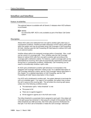 Page 978Feature Descriptions
3-834Issue  3   March 1996 
Intraflow and Interflow
Feature Availability
This optional feature is available with all Generic 3 releases when ACD software 
is purchased.
NOTE:
For G3vs/G3s ABP, ACD is only available as part of the Basic Call Center 
O ption.
Description
Allows ACD calls to be redirected from one split to another split under busy or 
unanswered c onditions. Intraflow provides redirection of ACD calls to other s plits 
within the system and may be activated using Call...