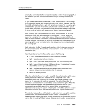 Page 979Intraflow and Interflow
Issue  3   March 1996
3-835
criteria, b ut cannot be intraflowed to another split or point in the coverage path, it 
will remain in q ueue at the original split even though  coverage tone may be 
heard.
A split can be administered such that ACD calls  intraflowed via Call Coverage 
from that sp lit to another sp lit have priority over other calls in  q ueue at that split. 
If an ACD call intraflows from a split with  ‘‘priority on Intraflow’’ to a covering split, 
and enters the...
