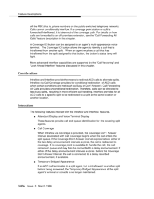 Page 980Feature Descriptions
3-836Issue  3   March 1996 
off the PBX (that is, phone numb ers on the public-switched telephone network). 
Calls cannot conditionally interflow. If a coverage point station or split is 
forward ed/interflowed, it is taken out of the coverage path. For details on how 
calls are forwarded to an off-premises extension, see the Call Forwarding All 
Calls feature description in this chapter.
A Coverage ICI button can be assigned to an agent’s multi-appearance voice 
terminal.   The...