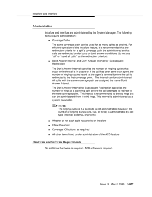 Page 981Intraflow and Interflow
Issue  3   March 1996
3-837
Administration
Intraflow and Interflow are administered by the System Manager. The  following 
items require administration:
nCoverage Paths
The same coverage path can be used for as many splits as desired. For 
efficient operation of the Intraflow feature, it is recommended that the 
redirection criteria for a split’s coverage path  be administered so that 
calls are redirected under busy or don’t answer conditions (do not use 
‘‘all’’ or ‘‘send all...