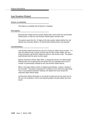 Page 982Feature Descriptions
3-838Issue  3   March 1996 
Last Number Dialed
Feature Availability
This feature is available with all Generic 3 releases.
Description
Automatically redials the last number dialed when users press the Last Number 
Dialed button or dials the Last Numb er Dialed feature access c o de.
The system saves the first  24 digits of the last number dialed whether the call 
attempt was manually dialed or an Ab breviated Dialing button was pressed.
Considerations
Last Numb er Dialed prevents the...