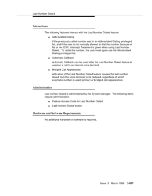 Page 983Last Numb er Diale d
Issue  3   March 1996
3-839
Interactions
The following features interact with the Last Number Dialed feature.
nAbbreviated Dialing
If the previously called number was in an Abbreviated Dialing privileged 
list, and if the user is not normally allowed to dial the numb er because of 
his or her COR, Intercept Treatment is given when using Last Number 
Dialed.  To redial the number, the user must again use the Ab breviated 
Dialing privileged list.
nAutomatic Callback
Automatic Callback...