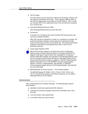 Page 987Leave Word Calling
Issue  3   March 1996
3-843
nCall Coverage
The LWC feature can b e used with or without Call Coverage. However, the 
two features comp lement each other.  The Coverage Callback option of 
the Call Coverage feature is provided by the LWC feature.  Also, a caller 
can activate LWC for the called party even if the call has been answered 
by a covering user.
nCentralized Attendant Service  (CAS)
LWC Message Retrieval d oes not work with CAS.
nConference
A member of a conference call cannot...