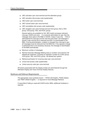 Page 988Feature Descriptions
3-844Issue  3   March 1996 
nLWC activation (per voice terminal and the attendant group)
nLWC activation dial access code (systemwide)
nLWC button (per voice terminal)
nLWC Cancel b utton (per voice terminal)
nLWC cancellation dial access code (systemwide)
nLWC reception (per voice terminal and p er Hunt group, that is, DDC 
group, UCD group, TEG, and PCOL group)
Several options are available for G3r: SPE (switch processor element), 
msa-spe, AUDIX and none.    If a customer...
