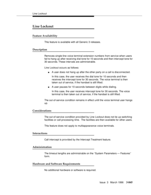 Page 989Line Lockout
Issue  3   March 1996
3-845
Line Lockout
Feature Availability
This feature is available with all Generic 3 releases.
Description
Removes single-line voice terminal extension numbers from service when users 
fail to hang up after receiving d ial tone for 10 seconds and then intercept tone for 
30 seconds. These intervals are administrable.
Line Lockout occurs as follows:
nA user does not hang up after the other party on a call is disc onnected.
In this case, the user receives the dial tone...