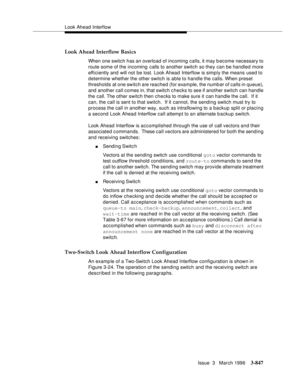 Page 991Look Ahead Interflow
Issue  3   March 1996
3-847
Look Ahead Interflow Basics
When one switch has an overload of incoming calls, it may b ecome necessary to 
route some of the incoming calls to another switch so they can be handled more 
efficiently and will not be lost. Look Ahead Interflow is simp ly the means used to 
determine whether the other switch is able to handle the calls. When preset 
thresholds at one switch are reached (for example, the numb er of calls in queue), 
and another call comes in,...