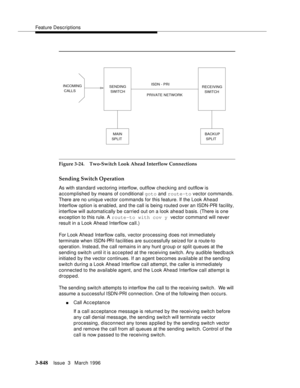 Page 992Feature Descriptions
3-848Issue  3   March 1996 
Figure 3-24. Two-Switch Look Ahead Interflow Connections
Sending Switch Operation
As with standard vectoring interflow, outflow checking and outflow is 
accomplished by means of conditional goto
 and route-to vector commands. 
There are no unique vector commands for this feature. If the Look Ahead 
Interflow option is enabled, and the call is being routed over an ISDN-PRI facility, 
interflow will automatically be carried out on a look ahead basis. (There...