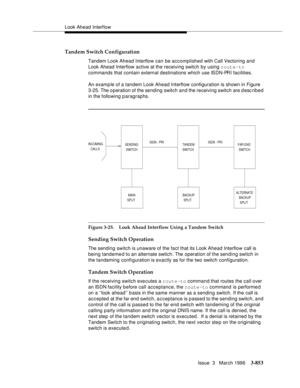 Page 997Look Ahead Interflow
Issue  3   March 1996
3-853
Tandem Switch Configuration
Tandem Look Ahead Interflow can be accomplished with Call Vectoring and 
Look Ahead Interflow active at the receiving switch by using route-to 
commands that contain external destinations which use ISDN-PRI facilities.
An examp le of a tandem Look Ahead Interflow configuration is shown in Figure 
3-25. The o peration of the sending switch and the receiving switch are d escribed 
in the following paragraphs.
Figure 3-25. Look...