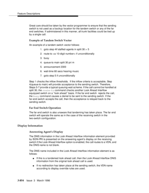 Page 998Feature Descriptions
3-854Issue  3   March 1996 
Great c are should b e taken by the vector programmer to ensure that the sending 
switch is not used as a backup location for the tandem switch or any of the far 
end switches. If administered in this manner, all trunk facilities could be tied up 
by a single call.
Example of Tandem Switch Vector
An examp le of a tandem switch vector follows:
1. goto ste p 4if staffed-agents in split 30 > 5
2. route-to  if unconditionally
3. busy
4. queue-to main split 30...