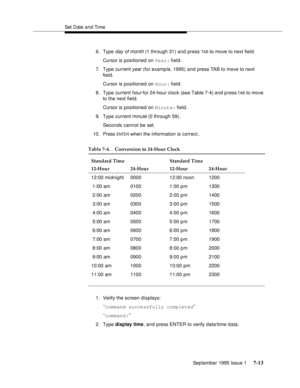 Page 101Set Date and Time
September 1995 Issue 1 
7-13
6. Type day of month (1 through 31) and press TAB to move to next field.
Cursor is positioned on Year: field.
7. Type 
current year (for example, 1995) and press TAB to move to next 
field.
Cursor is positioned on Hour: field.
8. Type
 current hour for 24-hour clock (see Table 7-4) and press TAB to move 
to the next field.
Cursor is positioned on Minute: field.
9. Type 
current minute (0 through 59).
Seconds cannot be set.
10. Press 
ENTE R when the...