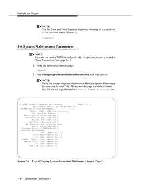 Page 102A ctivate the System
7-14September 1995 Issue 1  
NOTE:
The Set Date and  Time Screen is displayed showing all d ata entered 
in the previous ste ps followed by:
command:
Set System Maintenance Parameters
NOTE:
If you do not have a TN778 circuit pack, skip this procedure and p roceed to 
Save Translations on page 7-15.
1. Verify the terminal sc reen displays:
command:
2. Type change system-parameters maintenance and press
 ENT ER.
NOTE:
Verify the screen displays Maintenance-Relate d System Parameters...