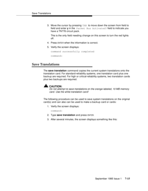 Page 103Save Translations
September 1995 Issue 1 
7-15
3. Move the cursor by pressing TAB to move down the screen from field to 
field and enter y in the Packet Bus Activated? field to indicate you 
have a TN778 circuit pack.
This is the only field needing change on this screen to turn the red lights 
off.
4. Press 
ENTE R when the information is correct.
5. Verify the screen displays:
command successfully completed
command:
Save Translations
The save translation command copies the current system translations...