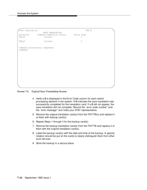 Page 104A ctivate the System
7-16September 1995 Issue 1  
Screen 7-5. Typical Save Translation Screen
4. Verify a 0 is displayed in the Error Code column for each switch 
processing element in the system. A 0 indicates the save translation was 
successfully completed for the translation card. If a 0 did not a p pear, the 
save translation did not comp lete. Record the ‘‘error code number’’ and 
the ‘‘error message’’ and notify your AT&T representative.
5. Remove the original translation card (s) from the...