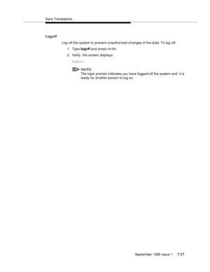 Page 105Save Translations
September 1995 Issue 1 
7-17
Logoff
Log off the system to prevent unauthorized changes of the data. To log off:
1. Type logoff and press 
EN TER.
2. Verify  the screen displays: 
Login:
NOTE:
The login promp t indicates you have logg e d off the system and  it is 
ready for another p erson to log on. 