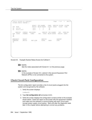 Page 109Test the System
8-4Issue 1  September 1995  
Screen 8-3. Example System Status Screen for Cabinet 3
NOTE:
See the notes associated with Screen 8-1 on the previous page.
NOTE:
In the example of Screen 8-3, c a binet 3 (the second Expansion Port 
Network (EPN)) is not connected to the system. 
Check Circuit Pack Configuration
The list configuration report provides a list of circuit packs plugged into the 
system and recognized by the software.
1. Verify the screen displays:
command:
2. Type list...