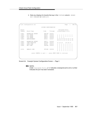 Page 110Check Circuit Pack Configuration
Issue 1  September 1995 
8-5
4. Note any disp lays for boards that say in the VINTAGE column: BOARD 
NOT PRESENT or CONFLICT.
Screen 8-4. Example System Configuration Screen 
— Page 1
NOTE:
Under Assigned Ports, a “u” indicates unassigned ports and a number 
indicates the port has been translated.
 list configuration all                                          Page   1   SPE B
                               SYSTEM CONFIGURATION
 Board...