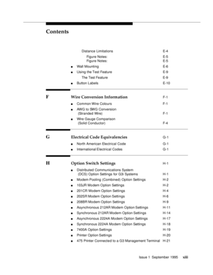 Page 12Contents
Issue 1  September 1995 xiii
 Distance Limitations E-4
 Figure Notes: E-5
 Figure Notes: E-5
n Wall Mounting E-6
n Using the Test Feature E-9
 The Test Feature E-9
n Button Labels E-10
F Wire Conversion Information F-1
n Common Wire Colours  F-1
n AWG to SWG Conversion 
(Stranded Wire) F-1
n Wire Gauge Comparison
(Solid Conductor) F-4
G Electrical Code Equivalencies G-1
n North American Electrical Code  G-1
n International Electrical Codes  G-1
H Option Switch Settings H-1
n Distributed...
