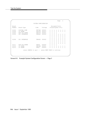 Page 111Test the System
8-6Issue 1  September 1995  
Screen 8-5. Example System Configuration Screen — Page 2
                                                                 Page   2
                               SYSTEM CONFIGURATION
 Board                                                  Assigned Ports
 Number   Board Type              Code     Vintage    u=unassigned t=tti
 01C02    DIGITAL LINE             TN754B  000001     u  u  u  u  u  u  u  u
 01C04    CO TRUNK                 TN747B  000012     u  u...