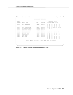 Page 112Check Circuit Pack Configuration
Issue 1  September 1995 
8-7
Screen 8-6. Example System Configuration Screen — Page 3
 list configuration all                                              Page   3
                               SYSTEM CONFIGURATION
 Board                                                  Assigned Ports
 Number   Board Type              Code     Vintage    u=unassigned t=tti
 01C15    DS1 INTERFACE            TN767   000017     u  u  u  u  u  u  u  u...