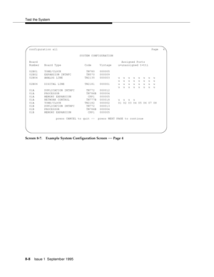 Page 113Test the System
8-8Issue 1  September 1995  
Screen 8-7. Example System Configuration Screen — Page 4
 configuration all                                                            Page   4
                               SYSTEM CONFIGURATION
 Board                                                  Assigned Ports
 Number   Board Type              Code     Vintage    u=unassigned t=tti
 02B01    TONE/CLOCK               TN780   000005
 02B02    EXPANSION INTRFC         TN570   000009
 02B04    ANALOG LINE...
