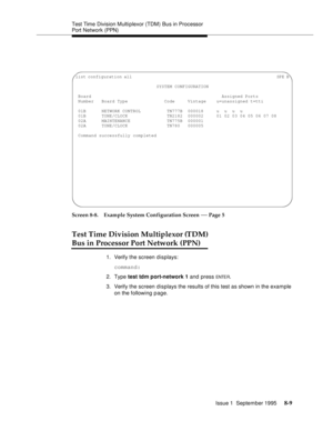 Page 114Test Time Division Multiplexor (TDM) Bus in Processor 
Port Network (PPN)
Issue 1  September 1995 
8-9
Screen 8-8. Example System Configuration Screen — Page 5 
Test Time Division Multiplexor (TDM)
Bus in Processor Port Network (PPN)
1. Verify the screen displays:
command:
2. Type test tdm port-network 1 and press 
ENTE R.
3. Verify the screen displays the results of this test as shown in the example 
on the following page.
list configuration all...