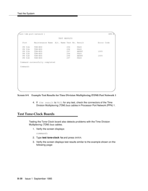 Page 115Test the System
8-10Issue 1  September 1995  
Screen 8-9. Example Test Results for Time Division Multiplexing (TDM) Port Network 1
4. If the result is FAIL for any test, check the connectors of the Time 
Division Multiplexing (TDM) bus cables in Processor Port Network (PPN) 1. 
Test Tone-Clock Boards
Testing the Tone-Clock board  also detects problems with the Time Division 
Multiplexing (TDM) bus cables.
1. Verify the screen displays:
command:
2. Type test tone-clock 1a and press 
ENTE R.
3. Verify the...