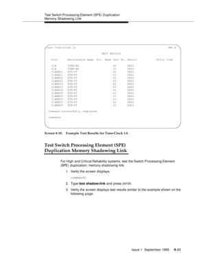 Page 116Test Switch Processing Element (SPE)  Duplication 
Memory Shadowing Link
Issue 1  September 1995 
8-11
  
Screen 8-10. Example Test Results for Tone-Clock 1A
Test Switch Processing Element (SPE)
Duplication Memory Shadowing Link
For High and Critical Reliability systems, test the Switch Processing Element 
(SPE )  d u p lication; memory shadowing link. 
1. Verify the screen displays:
command:
2. Type test shadow-link and press 
ENT ER.
3. Verify the screen displays test results similar to the examp le...