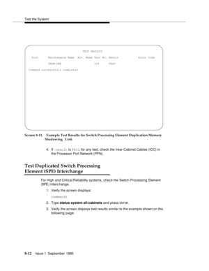 Page 117Test the System
8-12Issue 1  September 1995  
Screen 8-11. Example Test Results for Switch Processing Element Duplication Memory 
Shadowing  Link
4. If result is FAIL for any test, check the Inter-Cabinet Cables (ICC) in 
the Processor  Port  Network (PPN).
Test Duplicated Switch Processing
Element (SPE) Interchange
For High and Critical Reliability systems, chec k the Switch Processing Element 
(SPE )  i n t e rchange.
1. Verify the screen displays:
command:
2. Type status system all-cabinets and press...