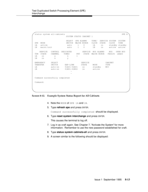 Page 118Test Duplicated Switch  Processing Element (SPE) 
Interchange
Issue 1  September 1995 
8-13
Screen 8-12. Example System Status Report for All Cabinets
4. Note the MODE of SPE 1A and 1B.
5. Type refresh spe and press 
ENT ER.
Command successfully completed should be displayed. 
6. Type reset system interchange and press 
ENT ER.
This causes the terminal to log off.
7. Log in as craft again. See Chapter 7, Activate the System for more 
information.  Rememb er to use the new password established for craft....