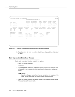 Page 119Test the System
8-14Issue 1  September 1995  
Screen 8-13. Example System Status Report for All Cabinets after Reset
10. Note the MODE for SPE 1A and 1B should have changed from that noted 
in Step 4.
Test Expansion Interface Boards
Check each expansion interface board in the system.
1. Verify the screen displays:
command:
2. Type test board xxx where xxx is the c a binet, carrier, and slot (see note 
on page 8-1) for an expansion interface board in the system, and press 
ENT ER.
NOTE:
Labels on the port...