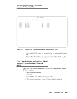 Page 120Test Time Division Multi plexer (TDM) for each 
Expansion Port Network (EPN)
Issue 1  September 1995 
8-15
Screen 8-14. Example Test Results for Expansion Interface Board 2A01
If any result is FAIL, chec k the connections for the associated fiber optic 
link.
4. Repeat Steps 2 and 3 for each expansion interface board in the system. 
Test Time Division Multiplexer (TDM)
for each Expansion Port Network 
(EPN)
Check each Time Division Multiplexer (TDM) for each Expansion Port Network 
(EPN ) in the system....