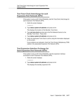 Page 122Test Tone-Clock Interchange for each Expansion Port 
Network (EPN)
Issue 1  September 1995 
8-17
Test Tone-Clock Interchange for each
Expansion Port Network (EPN)
If the system is set up with Critical Reliability, test the Tone-Clock interc hange for 
each Expansion Port Network (EPN).
1. Verify the screen displays:
command:
2. Type status system all-cabinets and press 
ENT ER.
This displays the location of the Standby Tone-Cloc k.
3. Type set tone-clock xx where xx is the Port-Network/Carrier for the...