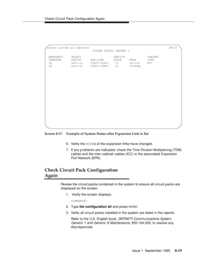 Page 124Check Circuit Pack Configuration Ag ain
Issue 1  September 1995 
8-19
Screen 8-17. Example of System Status after Expansion Link is Set
6. Verify the MODEs of the expansion links have changed.
7. If any problems are indicated, c heck the Time Division Multiplexing (TDM) 
cables and the inter-cabinet cables (ICC) in the associated Expansion 
Port Network (EPN).
Check Circuit Pack Configuration 
Again
Review the circuit packs contained in the system to ensure all circuit packs are 
displayed on the...