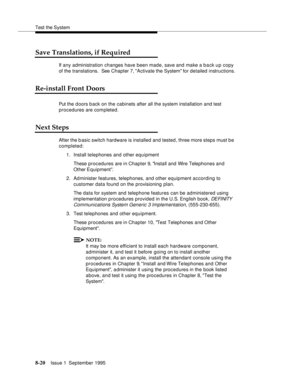 Page 125Test the System
8-20Issue 1  September 1995  
Save Translations, if Required
If any administration changes have been made, save and make a b a ck u p copy 
of the translations.  See Chapter 7, Activate the System for detailed instructions.
Re-install Front Doors
Put the doors back on the cabinets after all the system installation and test 
procedures are completed.  
Next Steps
After the b asic switch hardware is installed and tested, three more steps must be 
completed:
1. Install telephones and other...