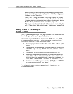 Page 130Analog Station  or  2-Wire Digital Station Examp le
Issue 1  September 1995 
9-5
Adjunct power can be provided from the equipment room or equipment 
closet with 1145B1 power unit. See Install the 1145B1 Power Supp ly on 
p a ge 9-26 for more information.
Each DEFINITY System  port  network can provide power for up to three 
attendant consoles. This source of power is preferred for the attendant 
consoles because it has the same battery backup as the system. See the 
Auxiliary Power p inout information in...