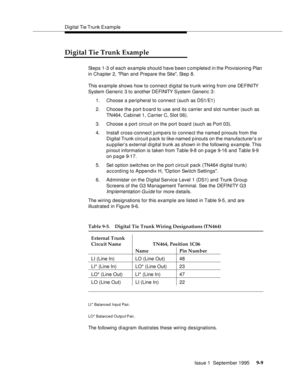 Page 134Digital Tie Trunk Example
Issue 1  September 1995 
9-9
Digital Tie Trunk Example
Steps 1-3 of each example should have been c omplete d in the Provisioning Plan 
in Chapter 2, Plan and Prepare the Site
, Step 8. 
This example shows how to connect digital tie trunk wiring from one DEFINITY 
System Generic 3 to another DEFINITY  System Generic 3:
1. Choose a peripheral to connect (such as DS1/E1)
2. Choose the port board to use and its carrier and slot number (such as 
TN464, Cabinet 1, Carrier C, Slot...