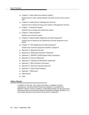 Page 15About This  Book
xviIssue 1  September 1995  
nChapter 5, Install Telecommunications Cabling
Explains how to install  cabling b etween the switch and the cross-c onnect 
field.
nChapter 6, Install Generic 3 Management Terminal
Explains how to install and bring up the Generic 3 Management Terminal. 
nChapter 7, A ctivate the System
Explains how to activate and initialize the system.
nChapter 8, Test the System
Explains how to test the system.
nChapter 9, Install and Wire Telephones and Other Equipment...