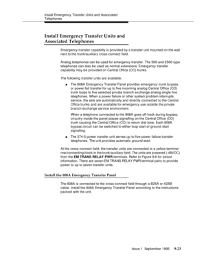 Page 148Install Emergency Transfer Units and Associated 
Telephones
Issue 1  September 1995 
9-2 3
Install Emergency Transfer Units and
Associated Telephones
Emergency transfer capability is provided b y a transfer unit mounted on the wall 
next to the trunk/auxiliary cross-connect field.
Analog telephones can be used for emergency transfer. The 500-and 2500-type 
telephones can also be used as normal extensions. Emergency transfer 
capability may b e provided on Central Office (CO) trunks.
The following...