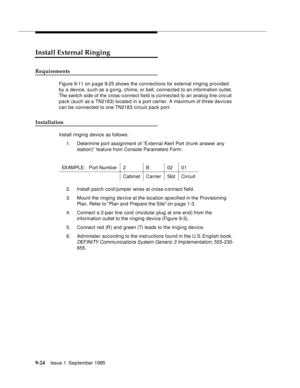 Page 1499-2 4Issue 1  September 1995  
Install External Ringing
Requirements
Figure 9-11 on p a ge 9-25 shows the connections for external ringing provided 
by a device, such as a gong, chime, or bell, connected to an information outlet. 
The switch side of the cross-connect field is connected to an analog line circ uit 
pack (such as a TN2183) located in a port carrier. A maximum of three devices 
can be connected to one TN2183 circuit pack port.
Installation
Install ringing device as follows:
1. Determine port...