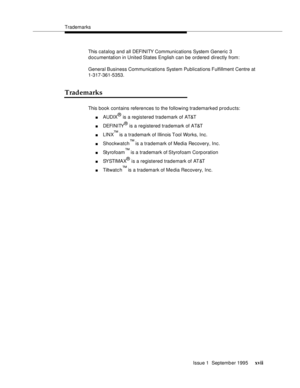 Page 16Trademarks
Issue 1  Septemb er 1995 
xvii
This catalog and all DEFI NI TY Com munications System Generic 3 
documentation in United States English can be ordered directly from:
General Business Communications System Publications Fulfillment Centre at 
1-317-361-5353.
Trademarks
This book contains references to the following trademarked products:
nAUDIX® is a registered trademark of AT&T
nDEFI NI TY® is a registered trademark of AT&T
nLINX™ is a trademark of Illinois Tool Works, Inc.
nShockwatch™ is a...