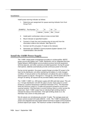 Page 1519-2 6Issue 1  September 1995  
Installation
Install q ueue warning indicator as follows:
1. Determine port assignment for queue warning indicator from Hunt 
Group Form:
2. Install patch cord /jumper wires at cross-c onnect field.
3. Mount indicator at specified location.
4. Connect a 2-pair line cord  (mo dular plug at one end) from the 
information outlet to the indicator. See Figure 9-3.
5. Connect red (R) and green (T) leads to the indicator.
6. Administer per 
DEFINITY Communications System Generic 3...