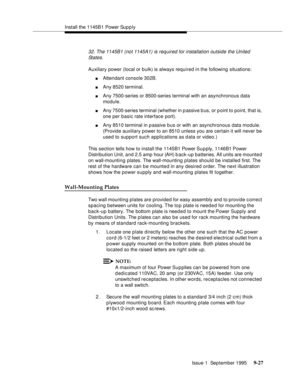 Page 152Install the 1145B1 Power Sup p ly
Issue 1  September 1995 
9-2 7
32. The 1145B1 (not 1145A1) is required for installation outside the United 
States.
Auxiliary power (local or bulk) is always required in the following situations:
nAttendant console 302B.
nAny 8520 terminal.
nAny 7500-series or 8500-series terminal with an asynchronous data 
module.
nAny 7500-series terminal (whether in p assive b us, or p oint to point, that is, 
one per basic rate interface port).
nAny 8510 terminal in p assive b us or...