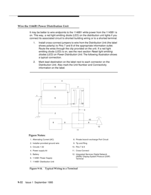 Page 1579-3 2Issue 1  September 1995  
Wire the 1146B1 Power Distribution Unit
It may be better to wire endpoints to the 1146B1 while p ower from the 1145B1 is 
on. This way, a red light emitting diod e (LED) on the distribution unit lights if you 
connect its associated circuit to shorted building wiring or to a shorted terminal.
1. Install cross-connect jumpers to wire from the Distribution Unit (the label 
shows polarity) to Pins 7 and 8 of the appropriate information outlet. 
Route the wires through the clip...