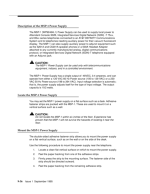 Page 1619-3 6Issue 1  September 1995  
Description of the MSP-1 Power Supply
The MSP-1 (WP92464L1) Power Su p ply can be used  to supply local power to 
Attendant Console 302B, Integrated Services Digital Network (ISDN) -T 75xx, 
and 85xx series telephones connected to an AT&T DEFINITY  Co mm unications 
System and to telephones needing auxiliary power for their vacuum fluorescent 
display. The MSP-1 can also supply auxiliary power to adjunct equipment such 
as the S201A and CS201A sp eaker phones or a 500A...